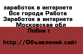  заработок в интернете - Все города Работа » Заработок в интернете   . Московская обл.,Лобня г.